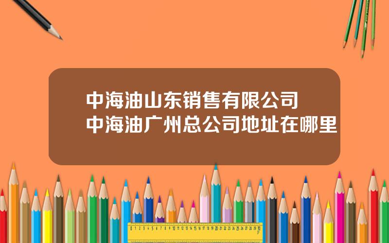 中海油山东销售有限公司 中海油广州总公司地址在哪里